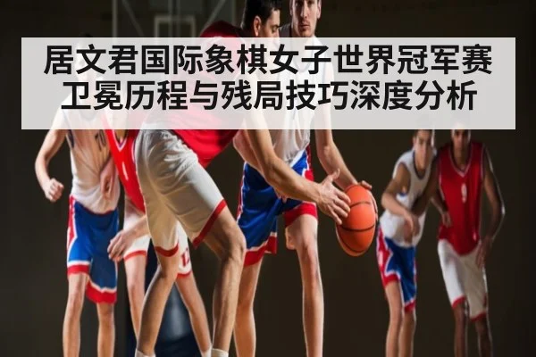 居文君国际象棋女子世界冠军赛卫冕历程与残局技巧深度分析 | hth
